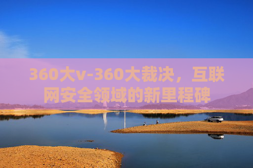 360大v-360大裁决，互联网安全领域的新里程碑