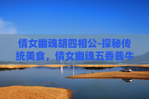 倩女幽魂胡四相公-探秘传统美食，倩女幽魂五香酱牛肉的制作与风味