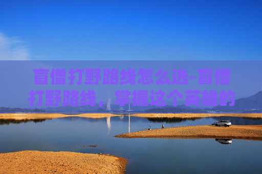 盲僧打野路线怎么选-盲僧打野路线,掌握这个英雄的精髓,让你在战场上无往不利 盲僧打野路线怎么选-盲僧打野路线,掌握这个英雄的精髓,让你在战场上无往不利