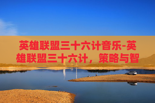 英雄联盟三十六计音乐-英雄联盟三十六计，策略与智慧的完美融合