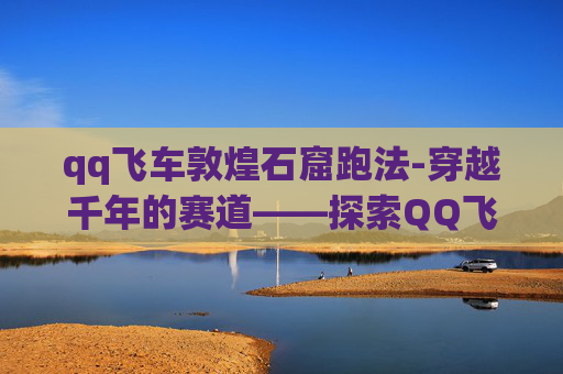 qq飞车敦煌石窟跑法-穿越千年的赛道——探索QQ飞车中的敦煌石窟主题