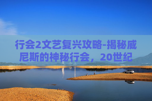 行会2文艺复兴攻略-揭秘威尼斯的神秘行会,20世纪的历史与现代影响 行会2文艺复兴攻略-揭秘威尼斯的神秘行会,20世纪的历史与现代影响