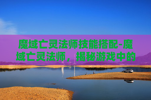 魔域亡灵法师技能搭配-魔域亡灵法师，揭秘游戏中的神秘职业