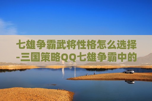 七雄争霸武将性格怎么选择-三国策略QQ七雄争霸中的武将选择与搭配指南
