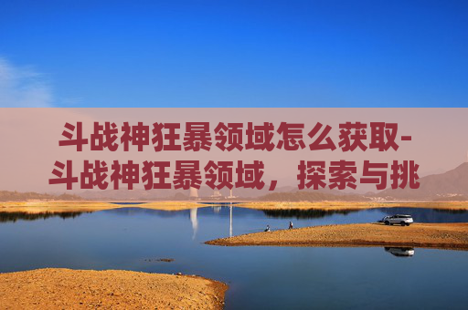 斗战神狂暴领域怎么获取-斗战神狂暴领域，探索与挑战的终极之地