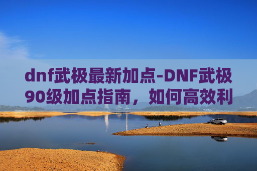 dnf武极最新加点-DNF武极90级加点指南，如何高效利用技能与装备