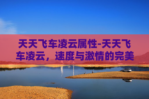 天天飞车凌云属性-天天飞车凌云，速度与激情的完美融合