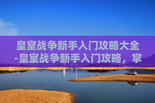 皇室战争新手入门攻略大全-皇室战争新手入门攻略，掌握基础，迈向高手之路