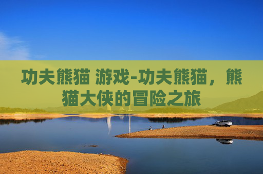 功夫熊猫 游戏-功夫熊猫，熊猫大侠的冒险之旅