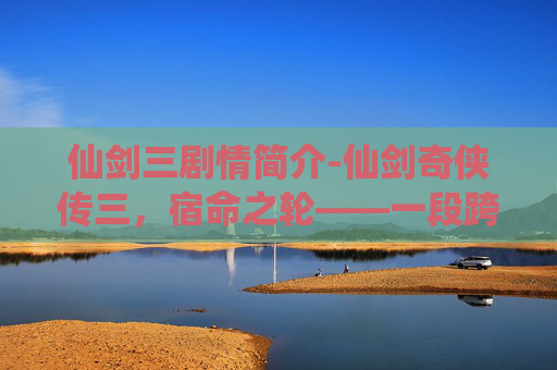 仙剑三剧情简介-仙剑奇侠传三，宿命之轮——一段跨越时空的传奇