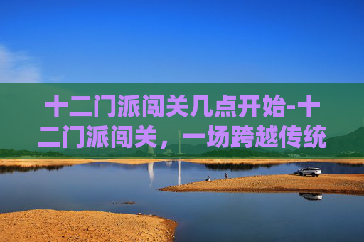 十二门派闯关几点开始-十二门派闯关，一场跨越传统与现代的奇幻之旅