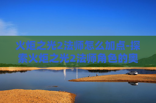 火炬之光2法师怎么加点-探索火炬之光2法师角色的奥秘