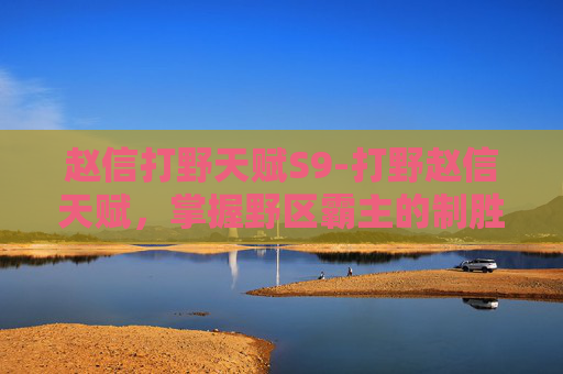 赵信打野天赋S9-打野赵信天赋，掌握野区霸主的制胜之道