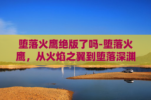 堕落火鹰绝版了吗-堕落火鹰，从火焰之翼到堕落深渊的传奇