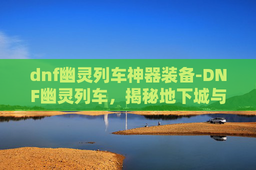dnf幽灵列车神器装备-DNF幽灵列车，揭秘地下城与勇士中的神秘列车