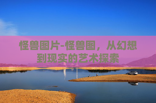 怪兽图片-怪兽图，从幻想到现实的艺术探索