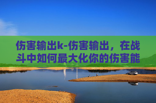 伤害输出k-伤害输出,在战斗中如何最大化你的伤害能力? 伤害输出k-伤害输出,在战斗中如何最大化你的伤害能力?
