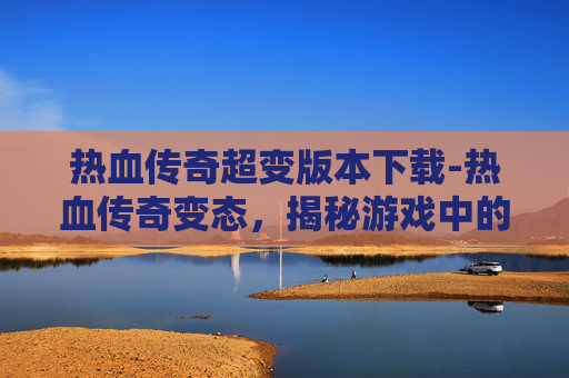 热血传奇超变版本下载-热血传奇变态,揭秘游戏中的隐藏力量 热血传奇超变版本下载-热血传奇变态,揭秘游戏中的隐藏力量
