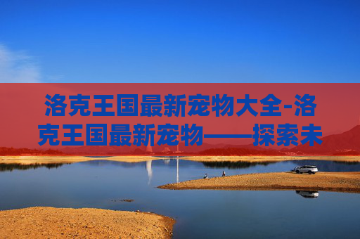洛克王国最新宠物大全-洛克王国最新宠物——探索未知的冒险伙伴