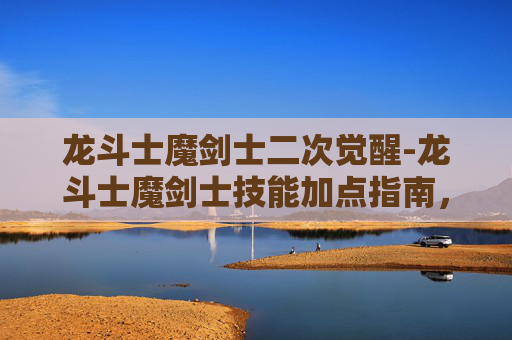 龙斗士魔剑士二次觉醒-龙斗士魔剑士技能加点指南，如何最大化你的战斗力