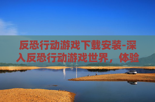 反恐行动游戏下载安装-深入反恐行动游戏世界,体验真实与策略的完美结合 反恐行动游戏下载安装-深入反恐行动游戏世界,体验真实与策略的完美结合