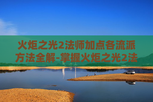 火炬之光2法师加点各流派方法全解-掌握火炬之光2法师加点的艺术