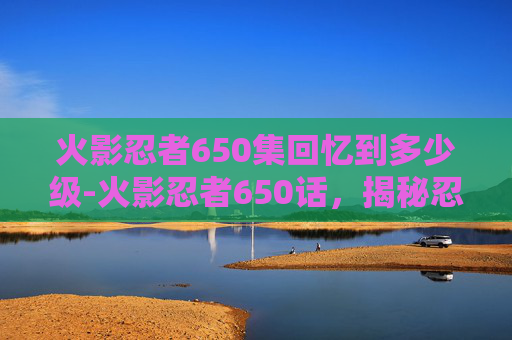 火影忍者650集回忆到多少级-火影忍者650话，揭秘忍界新篇章