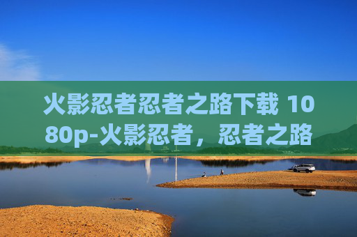 火影忍者忍者之路下载 1080p-火影忍者，忍者之路——探索忍者世界的终极旅程