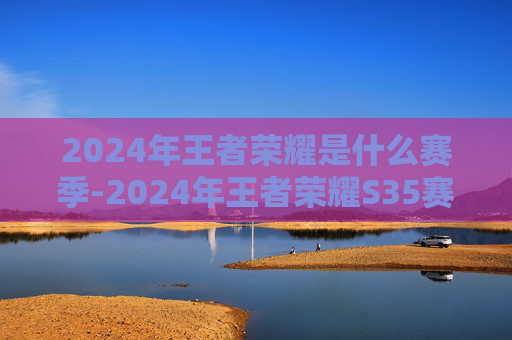 2024年王者荣耀是什么赛季-2024年王者荣耀S35赛季，新英雄、新地图，以及全新体验