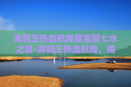 海贼王热血航线藏宝图七水之城-海贼王热血航线，揭秘藏宝图背后的传奇故事