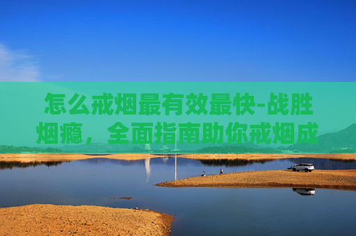 怎么戒烟最有效最快-战胜烟瘾，全面指南助你戒烟成功