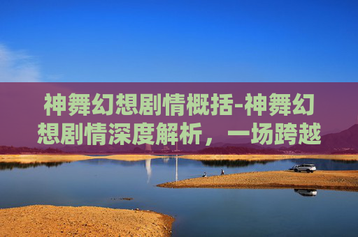 神舞幻想剧情概括-神舞幻想剧情深度解析，一场跨越时空的奇幻之旅