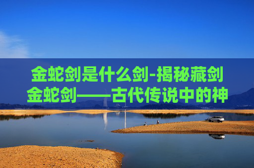 金蛇剑是什么剑-揭秘藏剑金蛇剑——古代传说中的神秘武器