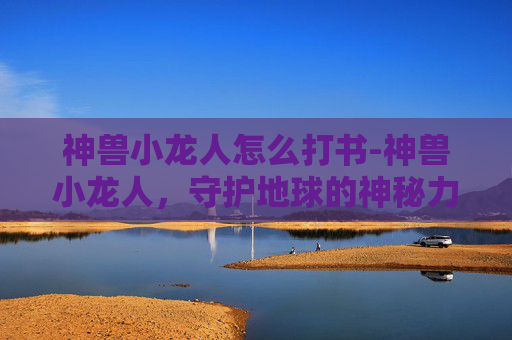 神兽小龙人怎么打书-神兽小龙人，守护地球的神秘力量