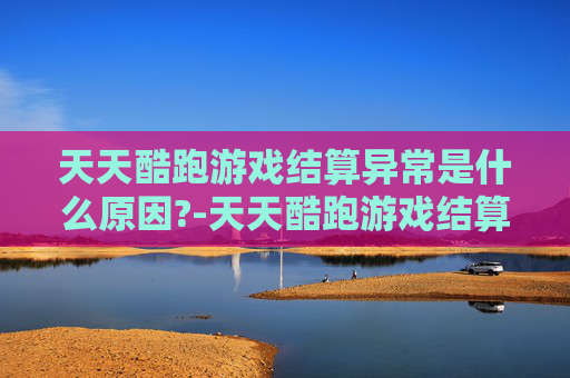 天天酷跑游戏结算异常是什么原因?-天天酷跑游戏结算异常问题分析与解决策略