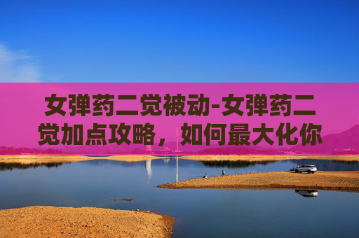 女弹药二觉被动-女弹药二觉加点攻略，如何最大化你的输出潜力