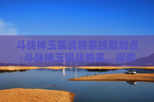 斗战神玉狐战熊系技能加点-斗战神玉狐战熊系，探索游戏中的神秘力量