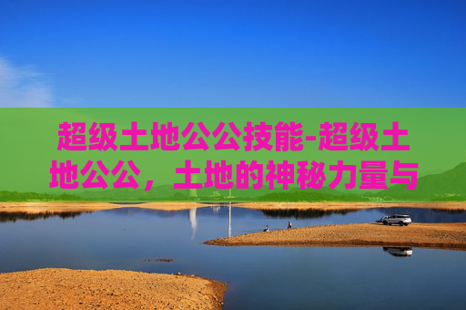 超级土地公公技能-超级土地公公，土地的神秘力量与现代挑战