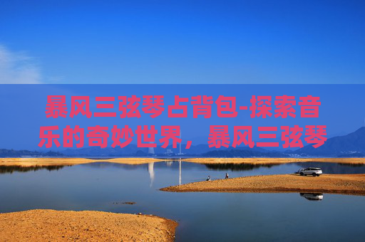 暴风三弦琴占背包-探索音乐的奇妙世界,暴风三弦琴的魅力与历史 暴风三弦琴占背包-探索音乐的奇妙世界,暴风三弦琴的魅力与历史