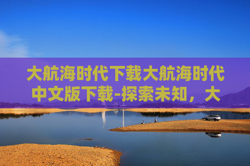 大航海时代下载大航海时代中文版下载-探索未知，大航海时代5的下载之旅