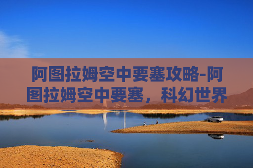 阿图拉姆空中要塞攻略-阿图拉姆空中要塞,科幻世界中的空中堡垒 阿图拉姆空中要塞攻略-阿图拉姆空中要塞,科幻世界中的空中堡垒
