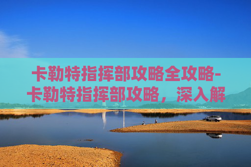 卡勒特指挥部攻略全攻略-卡勒特指挥部攻略，深入解析与高效通关技巧