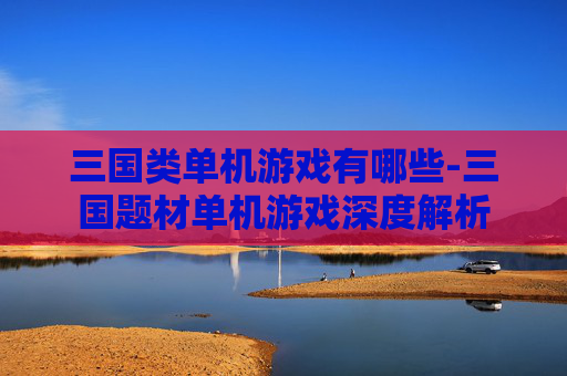 三国类单机游戏有哪些-三国题材单机游戏深度解析