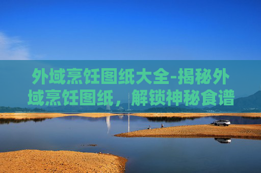 外域烹饪图纸大全-揭秘外域烹饪图纸，解锁神秘食谱的奥秘