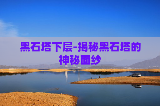 黑石塔下层-揭秘黑石塔的神秘面纱