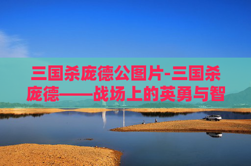三国杀庞德公图片-三国杀庞德——战场上的英勇与智慧 三国杀庞德公图片-三国杀庞德——战场上的英勇与智慧