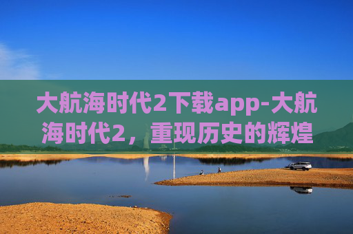 大航海时代2下载app-大航海时代2，重现历史的辉煌