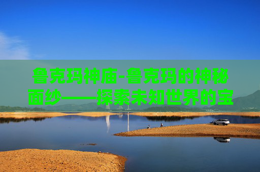 鲁克玛神庙-鲁克玛的神秘面纱——探索未知世界的宝藏