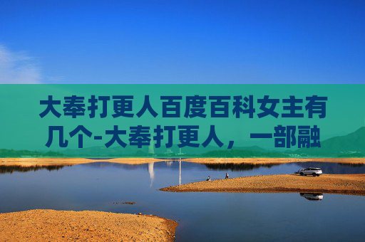 大奉打更人百度百科女主有几个-大奉打更人，一部融合历史与奇幻的网络小说