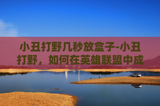 小丑打野几秒放盒子-小丑打野，如何在英雄联盟中成为一名令人瞩目的刺客